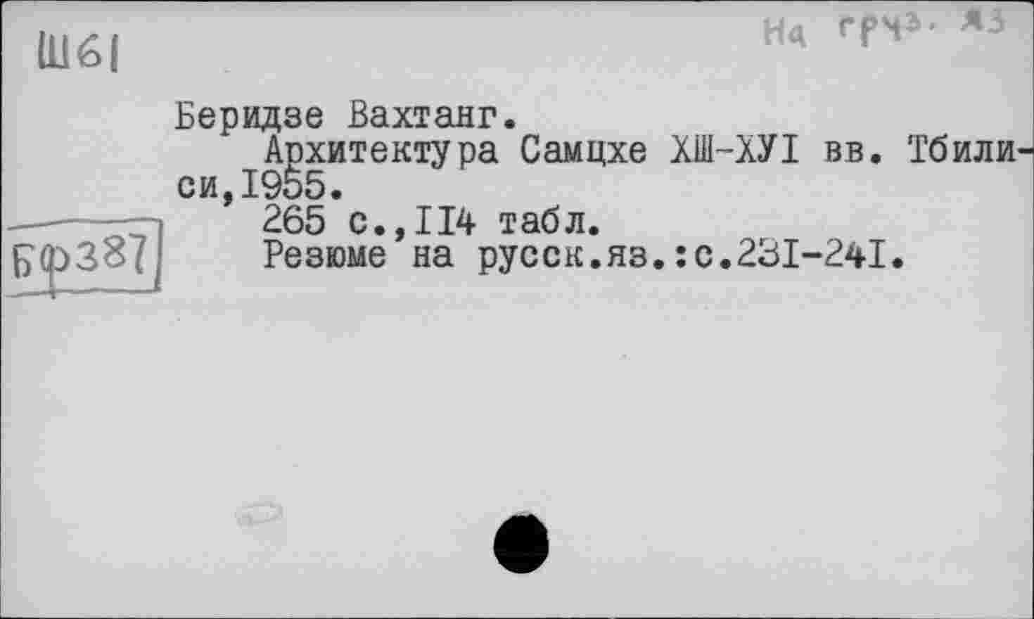 ﻿Нц Tl»- «
Щ6|
Беридзе Вахтанг.
Архитектура Самцхе ХШ-ХУІ вв. Тбили си,1955.
265 с.,114 табл.
Резюме на русск.яз.: с.231-241.
|><р387